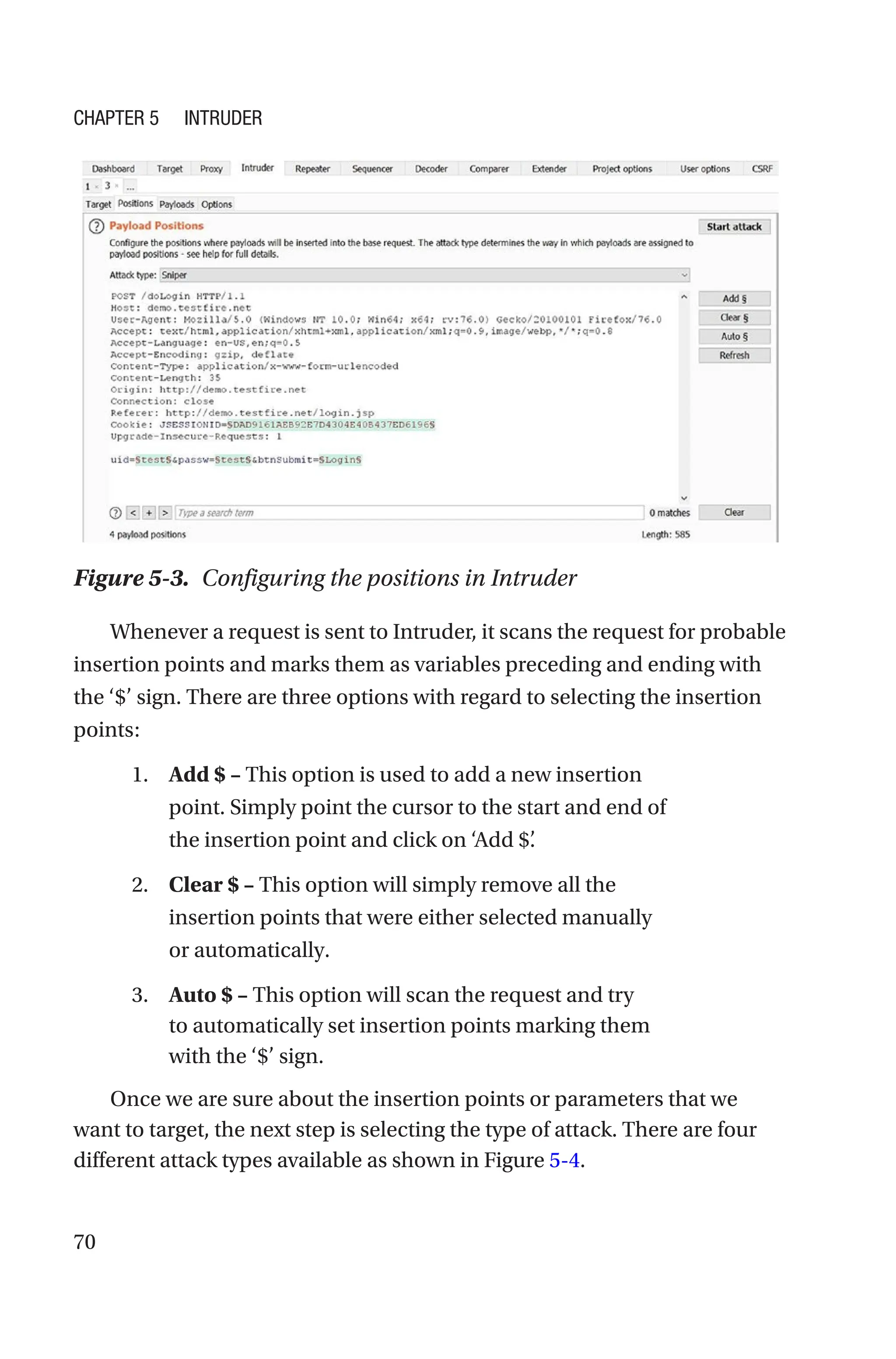 70
Whenever a request is sent to Intruder, it scans the request for probable
insertion points and marks them as variables preceding and ending with
the ‘$’ sign. There are three options with regard to selecting the insertion
points:
1. Add $ – This option is used to add a new insertion
point. Simply point the cursor to the start and end of
the insertion point and click on ‘Add $’
.
2. Clear $ – This option will simply remove all the
insertion points that were either selected manually
or automatically.
3. Auto $ – This option will scan the request and try
to automatically set insertion points marking them
with the ‘$’ sign.
Once we are sure about the insertion points or parameters that we
want to target, the next step is selecting the type of attack. There are four
different attack types available as shown in Figure 5-4.
Figure 5-3. Configuring the positions in Intruder
Chapter 5 Intruder
 