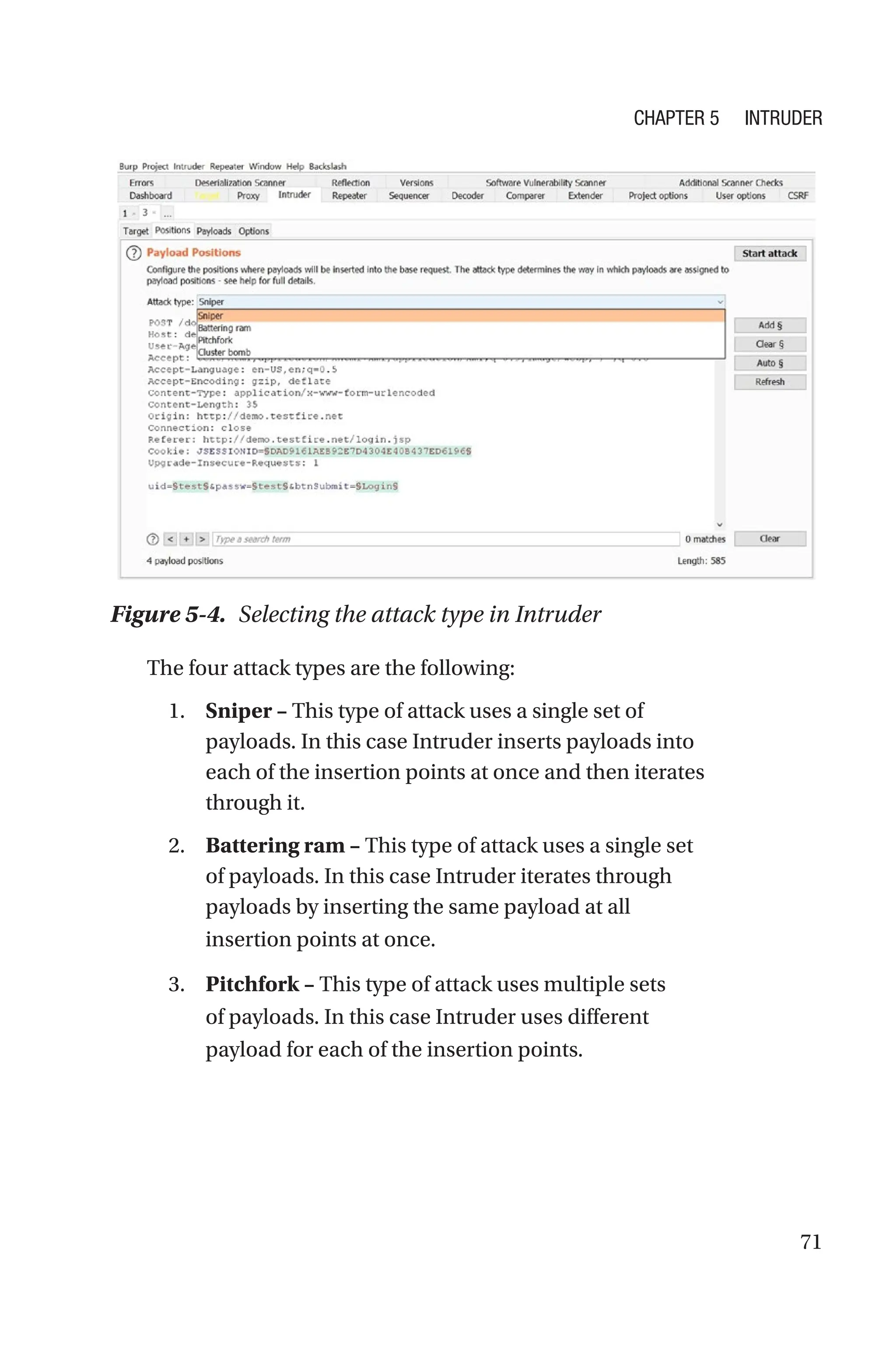 71
The four attack types are the following:
1. Sniper – This type of attack uses a single set of
payloads. In this case Intruder inserts payloads into
each of the insertion points at once and then iterates
through it.
2. Battering ram – This type of attack uses a single set
of payloads. In this case Intruder iterates through
payloads by inserting the same payload at all
insertion points at once.
3. Pitchfork – This type of attack uses multiple sets
of payloads. In this case Intruder uses different
payload for each of the insertion points.
Figure 5-4. Selecting the attack type in Intruder
Chapter 5 Intruder
 