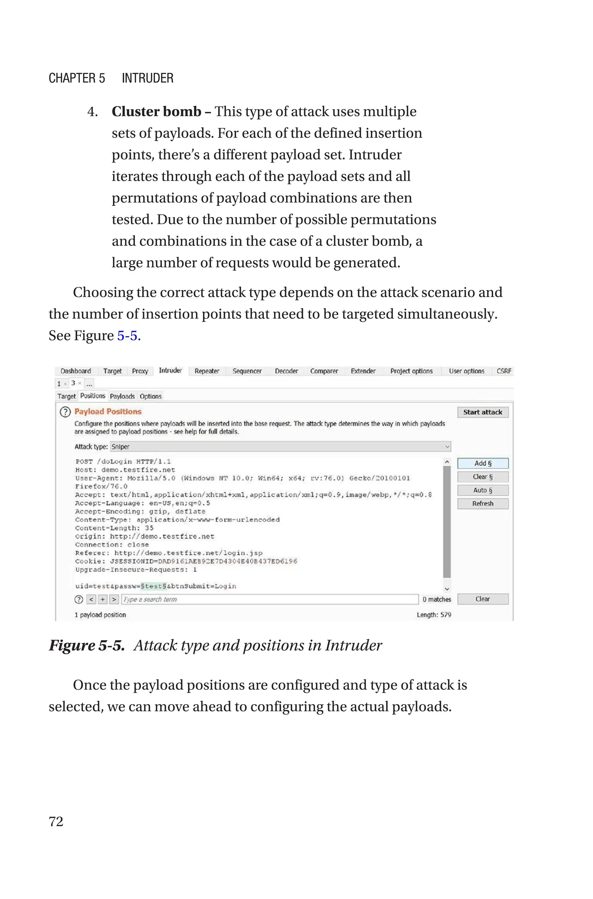 72
4. Cluster bomb – This type of attack uses multiple
sets of payloads. For each of the defined insertion
points, there’s a different payload set. Intruder
iterates through each of the payload sets and all
permutations of payload combinations are then
tested. Due to the number of possible permutations
and combinations in the case of a cluster bomb, a
large number of requests would be generated.
Choosing the correct attack type depends on the attack scenario and
the number of insertion points that need to be targeted simultaneously.
See Figure 5-5.
Once the payload positions are configured and type of attack is
selected, we can move ahead to configuring the actual payloads.
Figure 5-5. Attack type and positions in Intruder
Chapter 5 Intruder
 