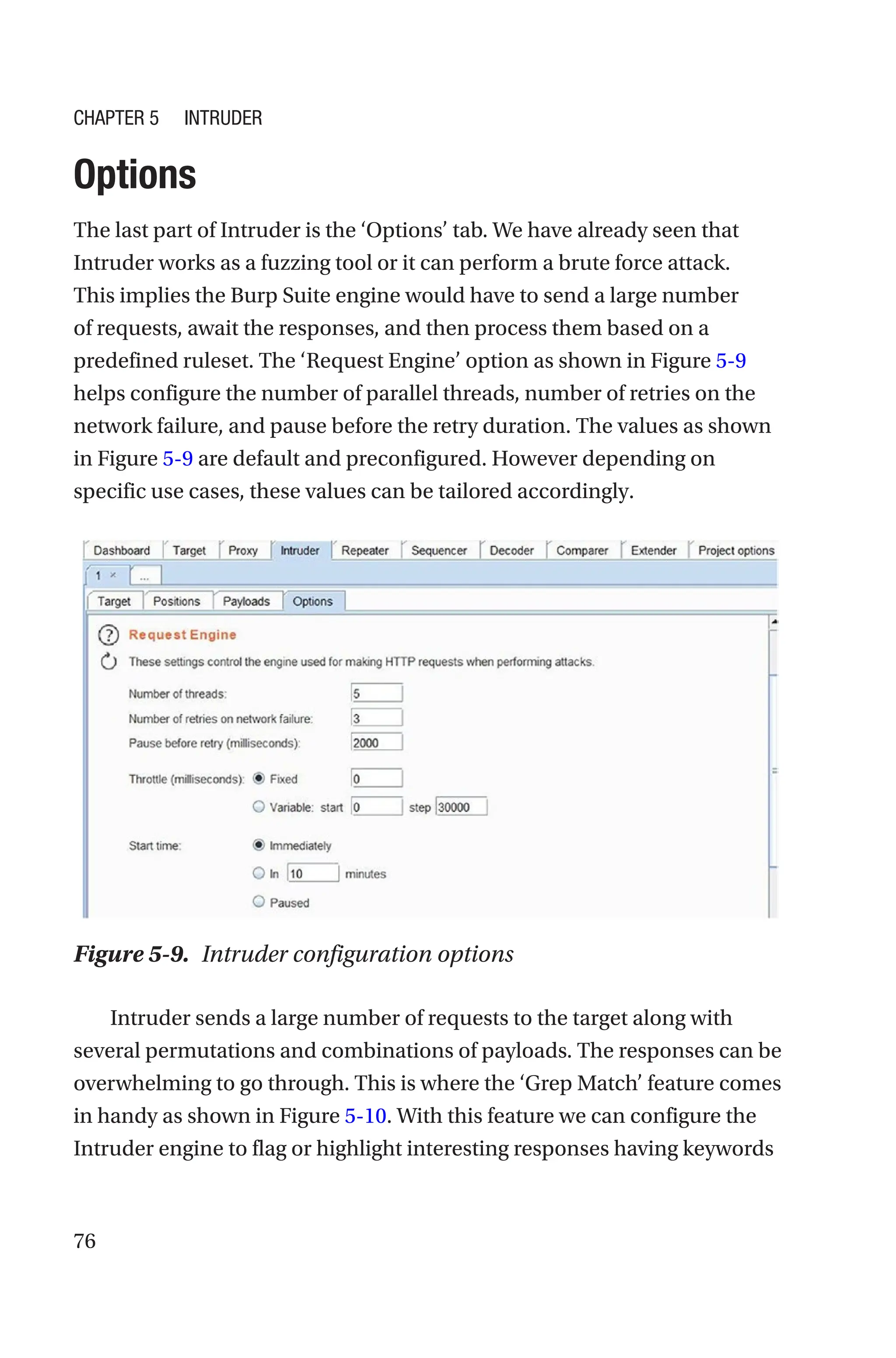 76
Options
The last part of Intruder is the ‘Options’ tab. We have already seen that
Intruder works as a fuzzing tool or it can perform a brute force attack.
This implies the Burp Suite engine would have to send a large number
of requests, await the responses, and then process them based on a
predefined ruleset. The ‘Request Engine’ option as shown in Figure 5-9
helps configure the number of parallel threads, number of retries on the
network failure, and pause before the retry duration. The values as shown
in Figure 5-9 are default and preconfigured. However depending on
specific use cases, these values can be tailored accordingly.
Intruder sends a large number of requests to the target along with
several permutations and combinations of payloads. The responses can be
overwhelming to go through. This is where the ‘Grep Match’ feature comes
in handy as shown in Figure 5-10. With this feature we can configure the
Intruder engine to flag or highlight interesting responses having keywords
Figure 5-9. Intruder configuration options
Chapter 5 Intruder
 