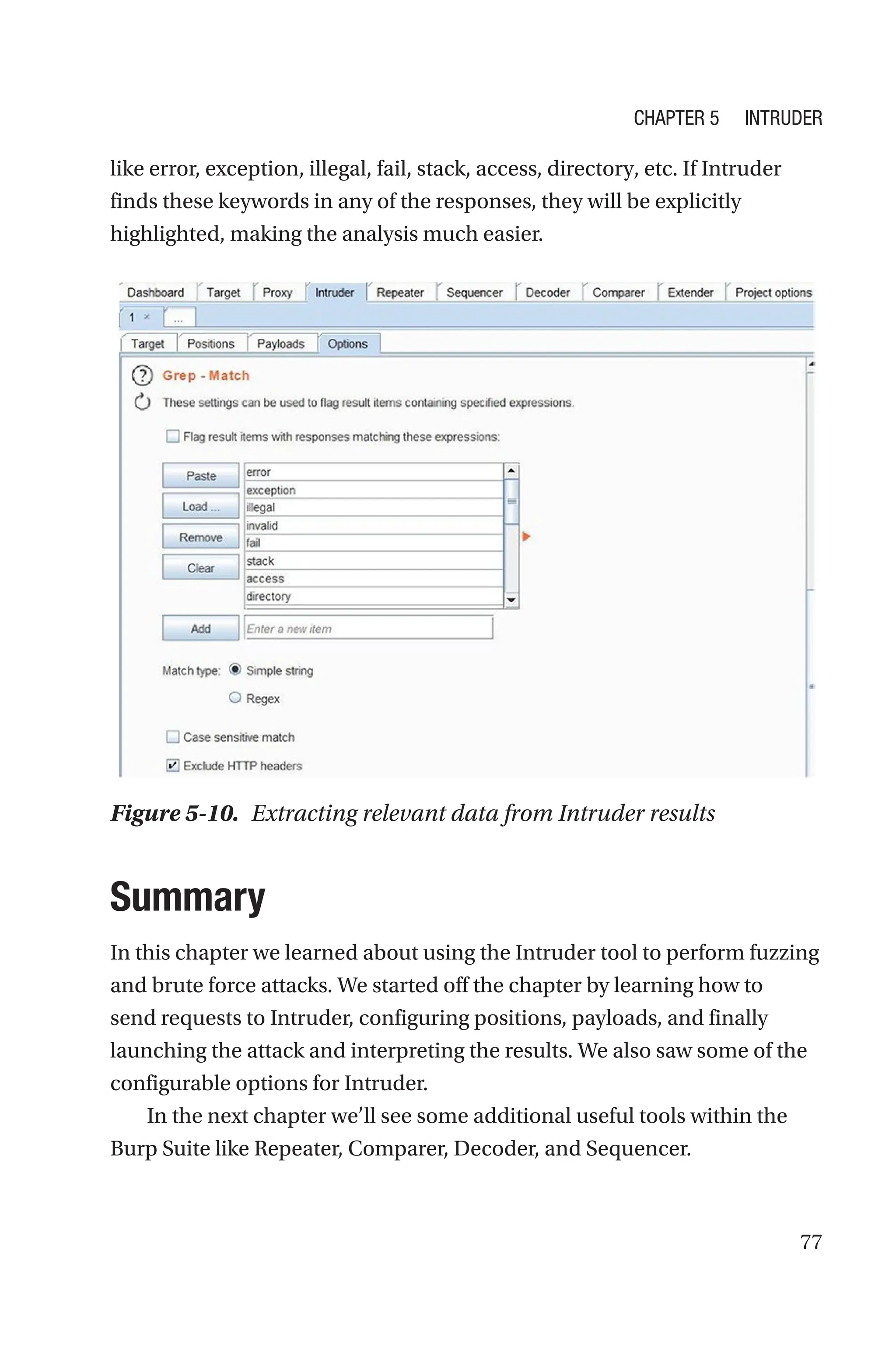 77
like error, exception, illegal, fail, stack, access, directory, etc. If Intruder
finds these keywords in any of the responses, they will be explicitly
highlighted, making the analysis much easier.
Summary
In this chapter we learned about using the Intruder tool to perform fuzzing
and brute force attacks. We started off the chapter by learning how to
send requests to Intruder, configuring positions, payloads, and finally
launching the attack and interpreting the results. We also saw some of the
configurable options for Intruder.
In the next chapter we’ll see some additional useful tools within the
Burp Suite like Repeater, Comparer, Decoder, and Sequencer.
Figure 5-10. Extracting relevant data from Intruder results
Chapter 5 Intruder
 