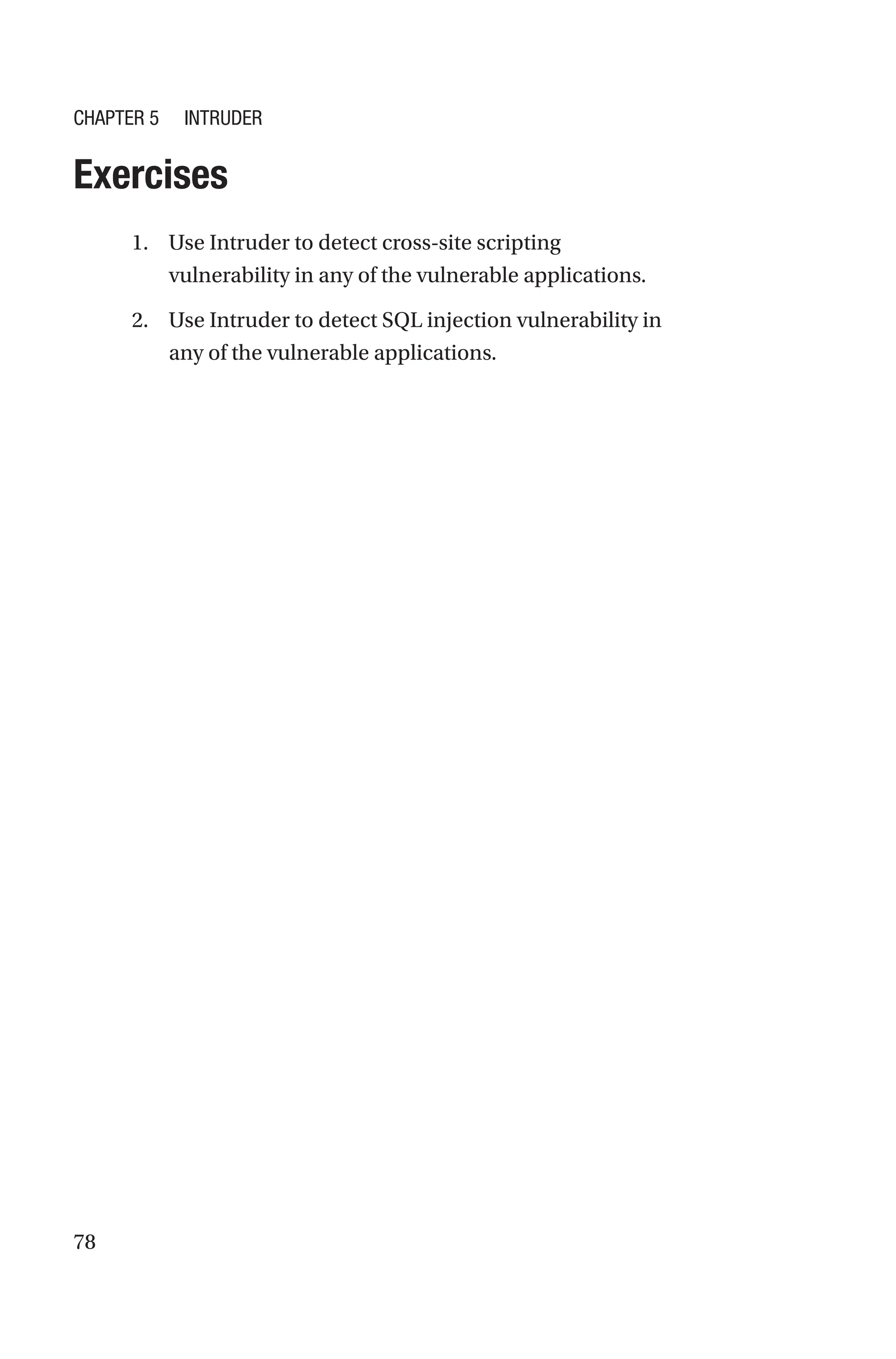 78
Exercises
1. Use Intruder to detect cross-site scripting
vulnerability in any of the vulnerable applications.
2. Use Intruder to detect SQL injection vulnerability in
any of the vulnerable applications.
Chapter 5 Intruder
 