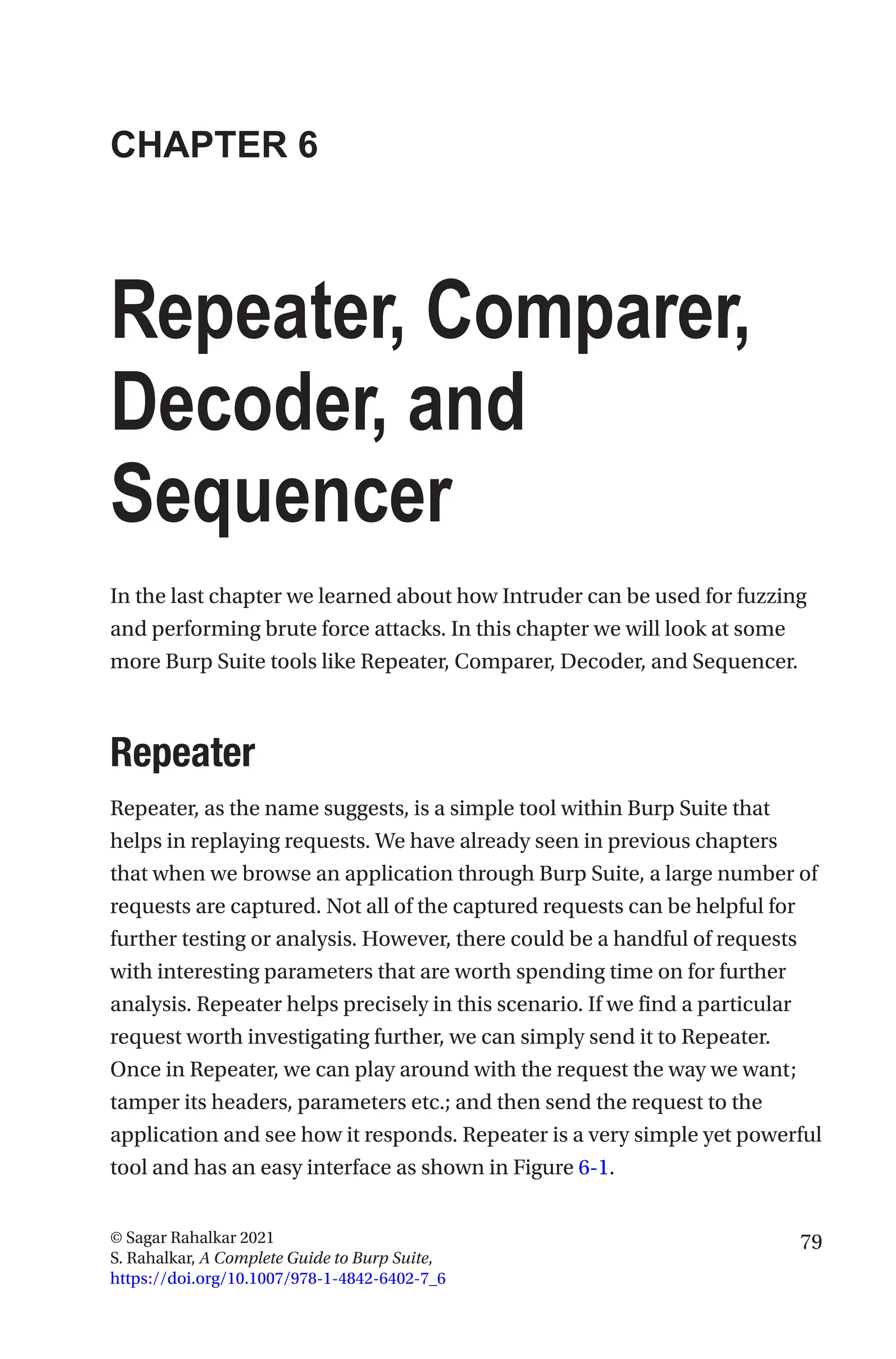 79
© Sagar Rahalkar 2021
S. Rahalkar, A Complete Guide to Burp Suite,
https://doi.org/10.1007/978-1-4842-6402-7_6
CHAPTER 6
Repeater, Comparer,
Decoder, and
Sequencer
In the last chapter we learned about how Intruder can be used for fuzzing
and performing brute force attacks. In this chapter we will look at some
more Burp Suite tools like Repeater, Comparer, Decoder, and Sequencer.
Repeater
Repeater, as the name suggests, is a simple tool within Burp Suite that
helps in replaying requests. We have already seen in previous chapters
that when we browse an application through Burp Suite, a large number of
requests are captured. Not all of the captured requests can be helpful for
further testing or analysis. However, there could be a handful of requests
with interesting parameters that are worth spending time on for further
analysis. Repeater helps precisely in this scenario. If we find a particular
request worth investigating further, we can simply send it to Repeater.
Once in Repeater, we can play around with the request the way we want;
tamper its headers, parameters etc.; and then send the request to the
application and see how it responds. Repeater is a very simple yet powerful
tool and has an easy interface as shown in Figure 6-1.
 