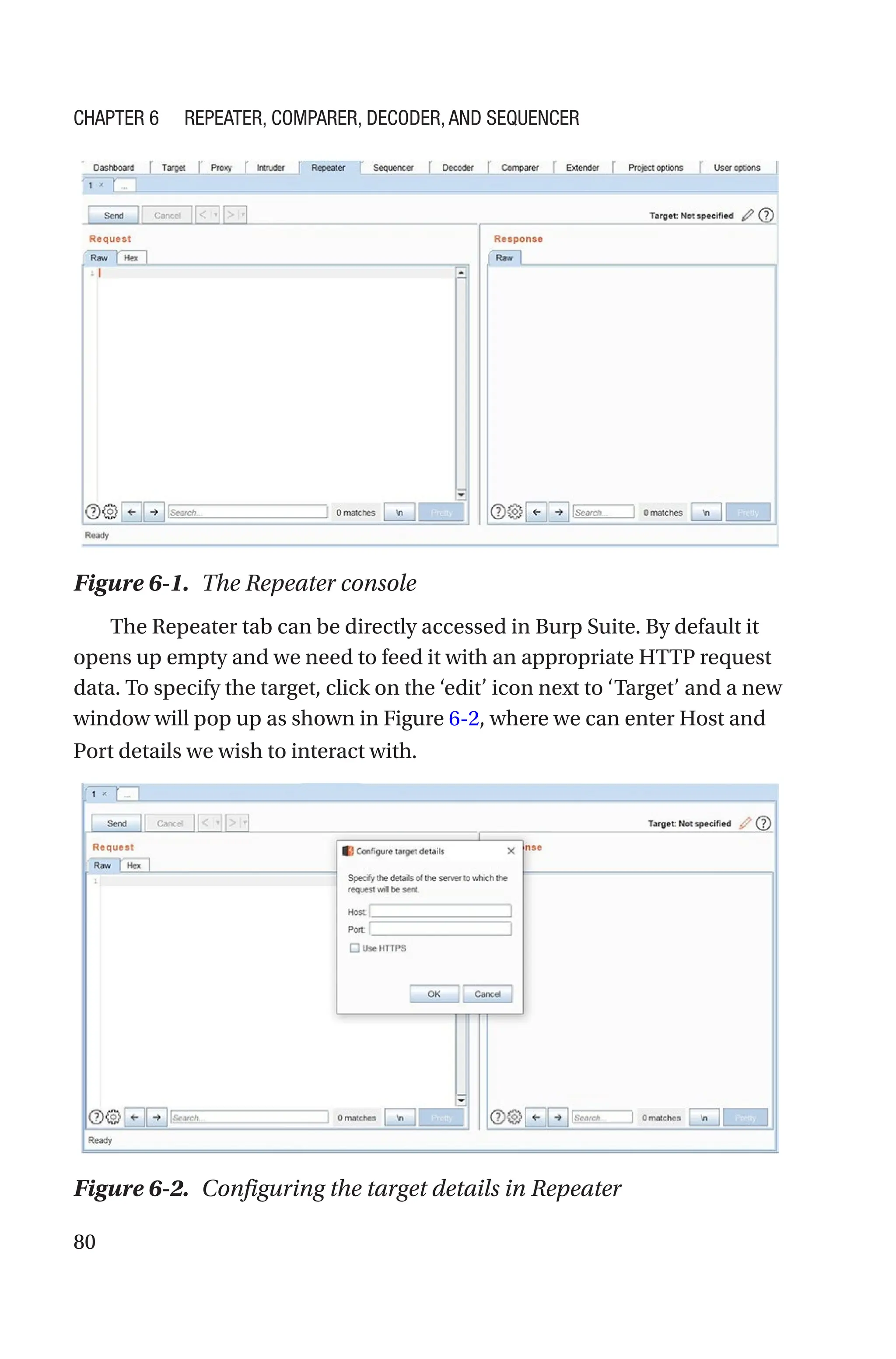 80
The Repeater tab can be directly accessed in Burp Suite. By default it
opens up empty and we need to feed it with an appropriate HTTP request
data. To specify the target, click on the ‘edit’ icon next to ‘Target’ and a new
window will pop up as shown in Figure 6-2, where we can enter Host and
Port details we wish to interact with.
Figure 6-1. The Repeater console
Figure 6-2. Configuring the target details in Repeater
Chapter 6 Repeater, Comparer, Decoder, and Sequencer
 