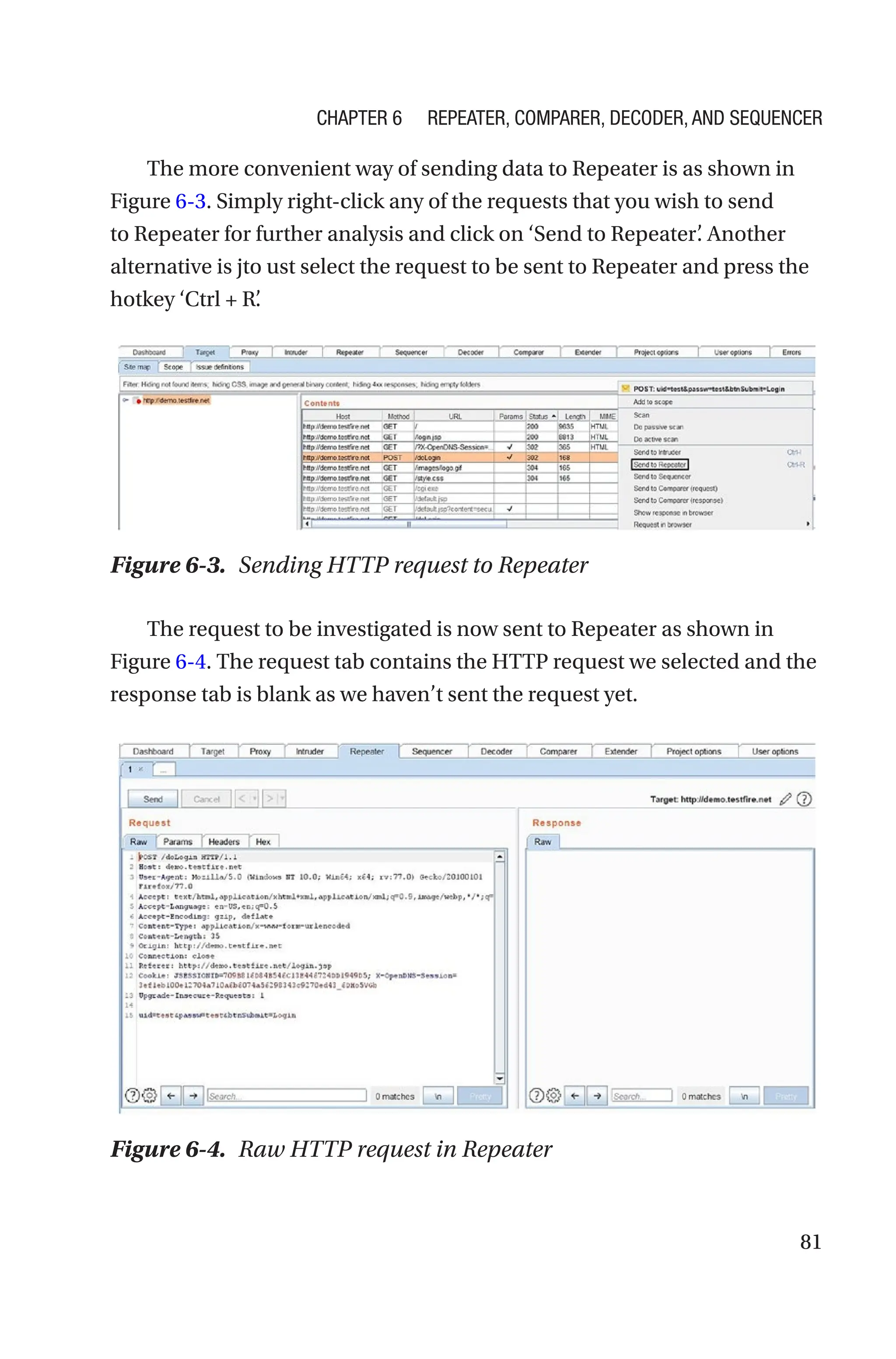 81
The more convenient way of sending data to Repeater is as shown in
Figure 6-3. Simply right-click any of the requests that you wish to send
to Repeater for further analysis and click on ‘Send to Repeater’
. Another
alternative is jto ust select the request to be sent to Repeater and press the
hotkey ‘Ctrl + R’
.
The request to be investigated is now sent to Repeater as shown in
Figure 6-4. The request tab contains the HTTP request we selected and the
response tab is blank as we haven’t sent the request yet.
Figure 6-3. Sending HTTP request to Repeater
Figure 6-4. Raw HTTP request in Repeater
Chapter 6 Repeater, Comparer, Decoder, and Sequencer
 