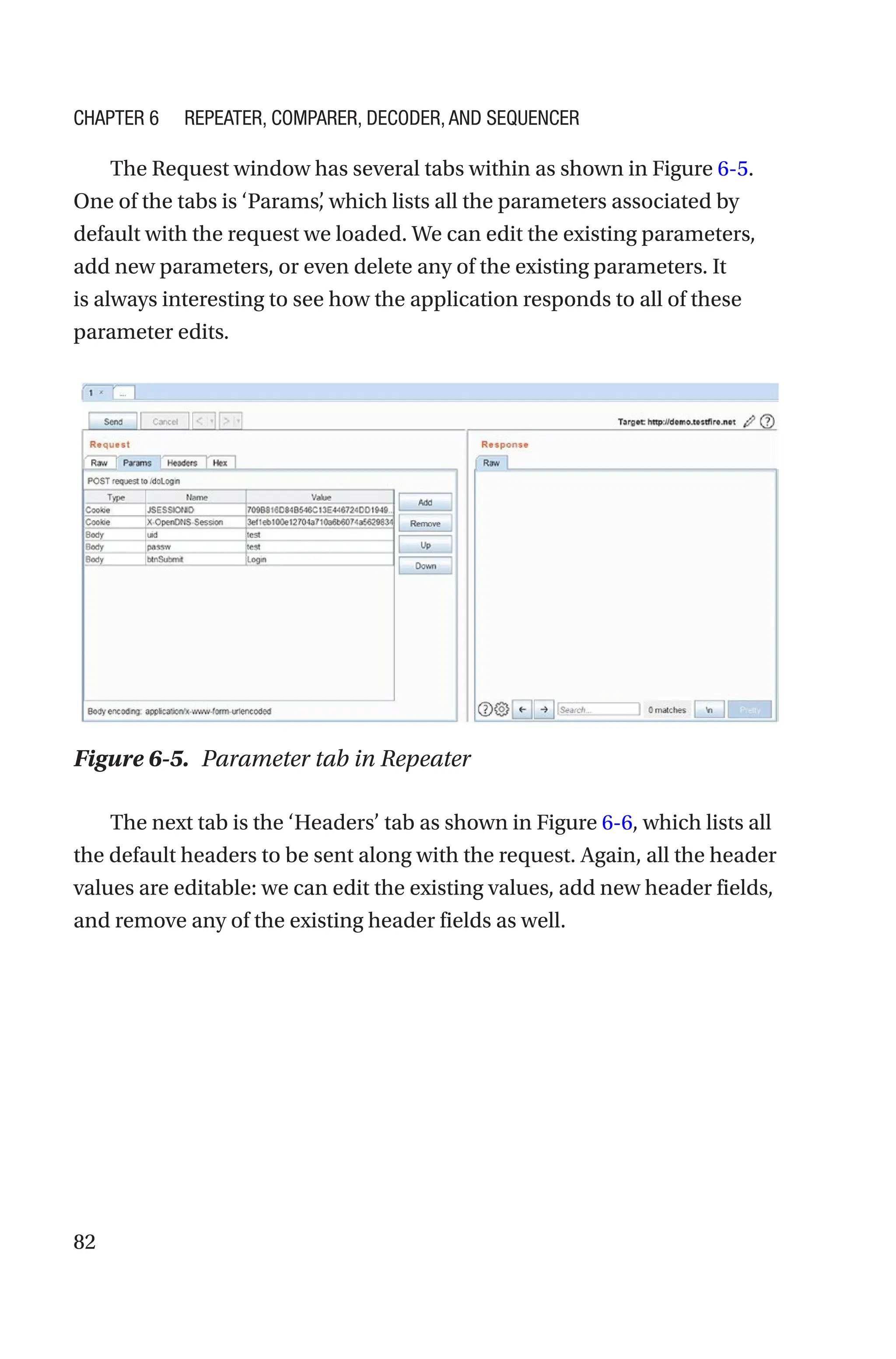 82
The Request window has several tabs within as shown in Figure 6-5.
One of the tabs is ‘Params’
, which lists all the parameters associated by
default with the request we loaded. We can edit the existing parameters,
add new parameters, or even delete any of the existing parameters. It
is always interesting to see how the application responds to all of these
parameter edits.
The next tab is the ‘Headers’ tab as shown in Figure 6-6, which lists all
the default headers to be sent along with the request. Again, all the header
values are editable: we can edit the existing values, add new header fields,
and remove any of the existing header fields as well.
Figure 6-5. Parameter tab in Repeater
Chapter 6 Repeater, Comparer, Decoder, and Sequencer
 