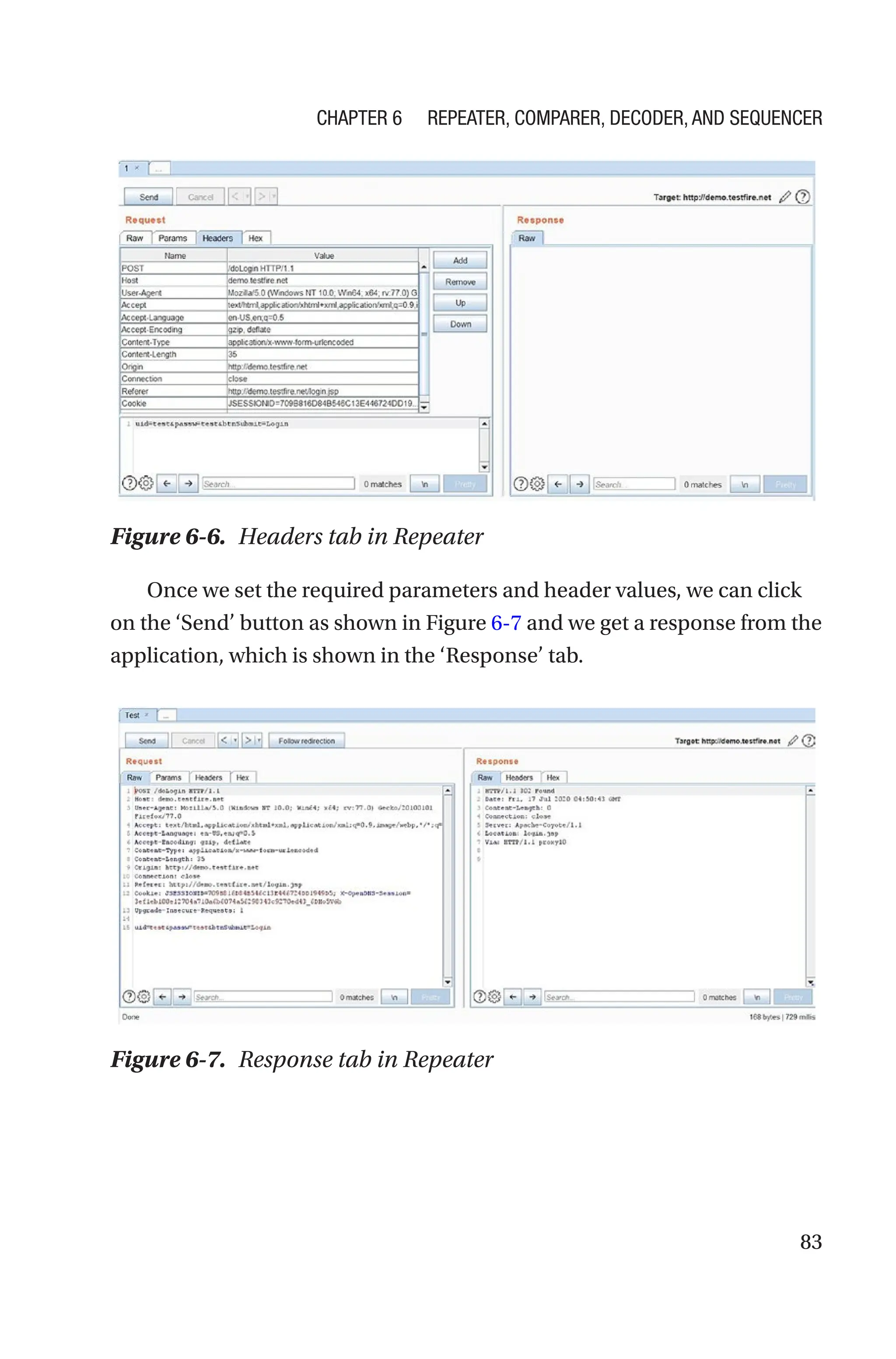 83
Once we set the required parameters and header values, we can click
on the ‘Send’ button as shown in Figure 6-7 and we get a response from the
application, which is shown in the ‘Response’ tab.
Figure 6-6. Headers tab in Repeater
Figure 6-7. Response tab in Repeater
Chapter 6 Repeater, Comparer, Decoder, and Sequencer
 
