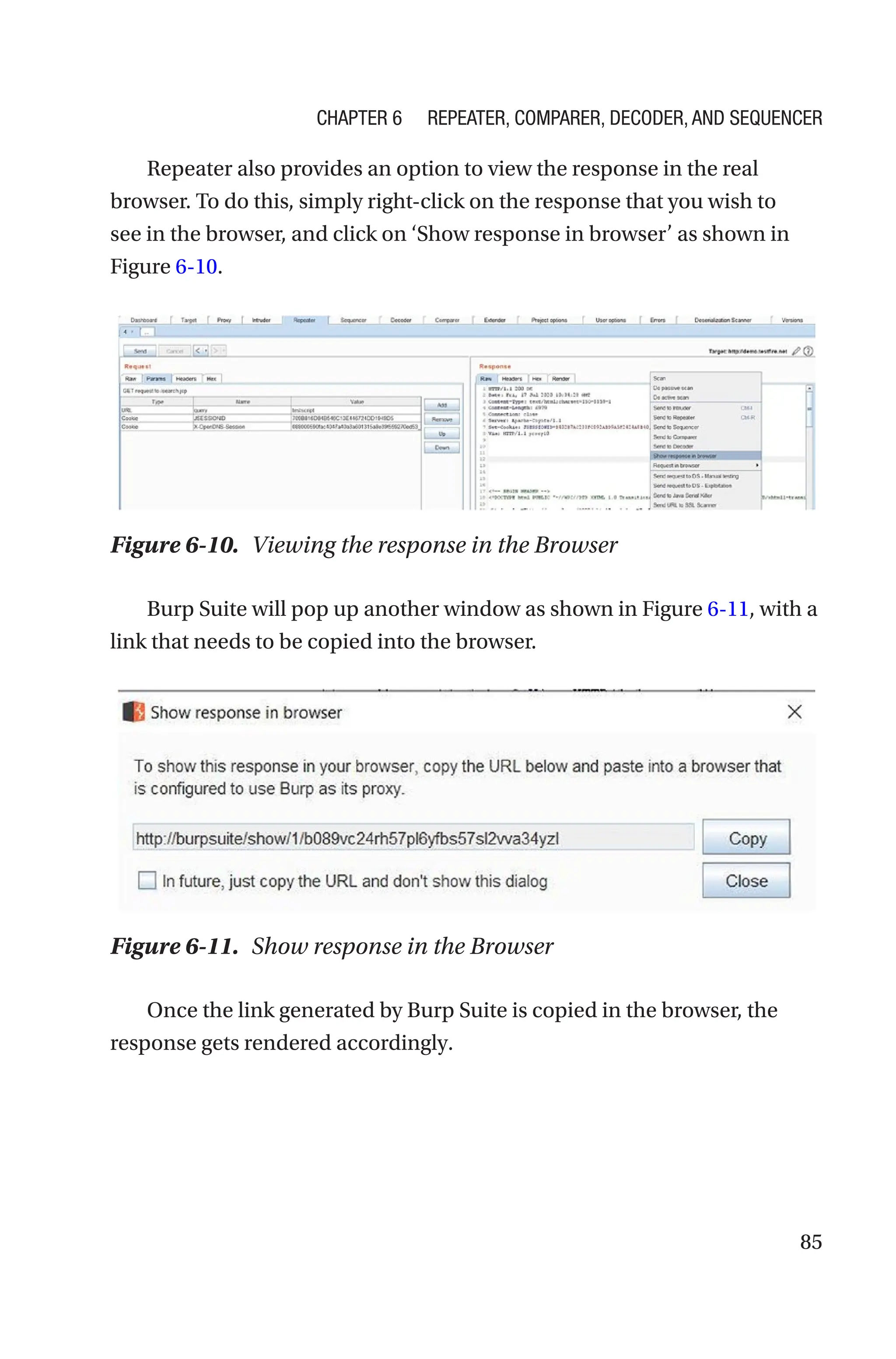 85
Repeater also provides an option to view the response in the real
browser. To do this, simply right-click on the response that you wish to
see in the browser, and click on ‘Show response in browser’ as shown in
Figure 6-10.
Burp Suite will pop up another window as shown in Figure 6-11, with a
link that needs to be copied into the browser.
Once the link generated by Burp Suite is copied in the browser, the
response gets rendered accordingly.
Figure 6-10. Viewing the response in the Browser
Figure 6-11. Show response in the Browser
Chapter 6 Repeater, Comparer, Decoder, and Sequencer
 