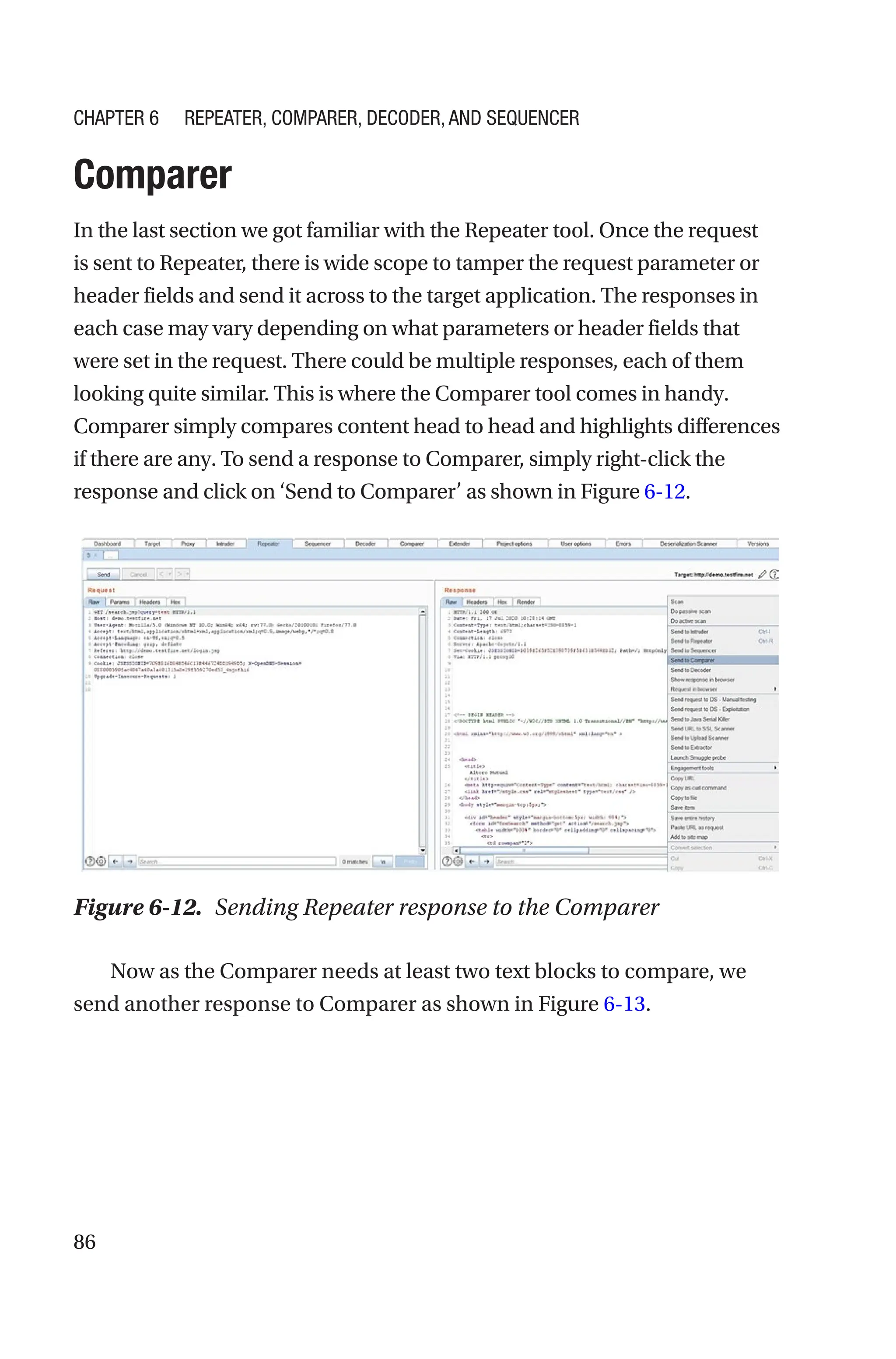 86
Comparer
In the last section we got familiar with the Repeater tool. Once the request
is sent to Repeater, there is wide scope to tamper the request parameter or
header fields and send it across to the target application. The responses in
each case may vary depending on what parameters or header fields that
were set in the request. There could be multiple responses, each of them
looking quite similar. This is where the Comparer tool comes in handy.
Comparer simply compares content head to head and highlights differences
if there are any. To send a response to Comparer, simply right-­
click the
response and click on ‘Send to Comparer’ as shown in Figure 6-­12.
Now as the Comparer needs at least two text blocks to compare, we
send another response to Comparer as shown in Figure 6-13.
Figure 6-12. Sending Repeater response to the Comparer
Chapter 6 Repeater, Comparer, Decoder, and Sequencer
 