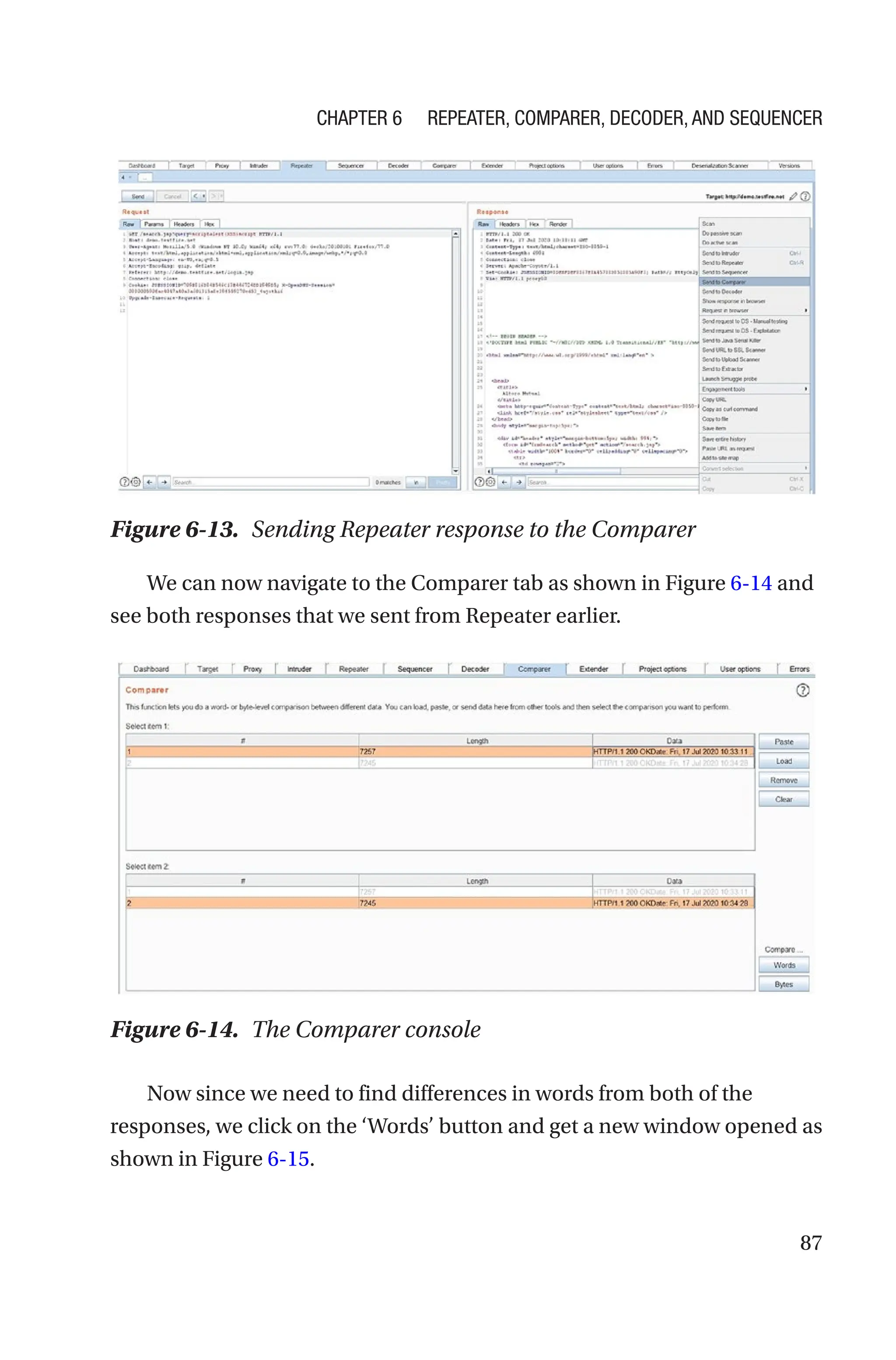 87
We can now navigate to the Comparer tab as shown in Figure 6-14 and
see both responses that we sent from Repeater earlier.
Now since we need to find differences in words from both of the
responses, we click on the ‘Words’ button and get a new window opened as
shown in Figure 6-15.
Figure 6-13. Sending Repeater response to the Comparer
Figure 6-14. The Comparer console
Chapter 6 Repeater, Comparer, Decoder, and Sequencer
 