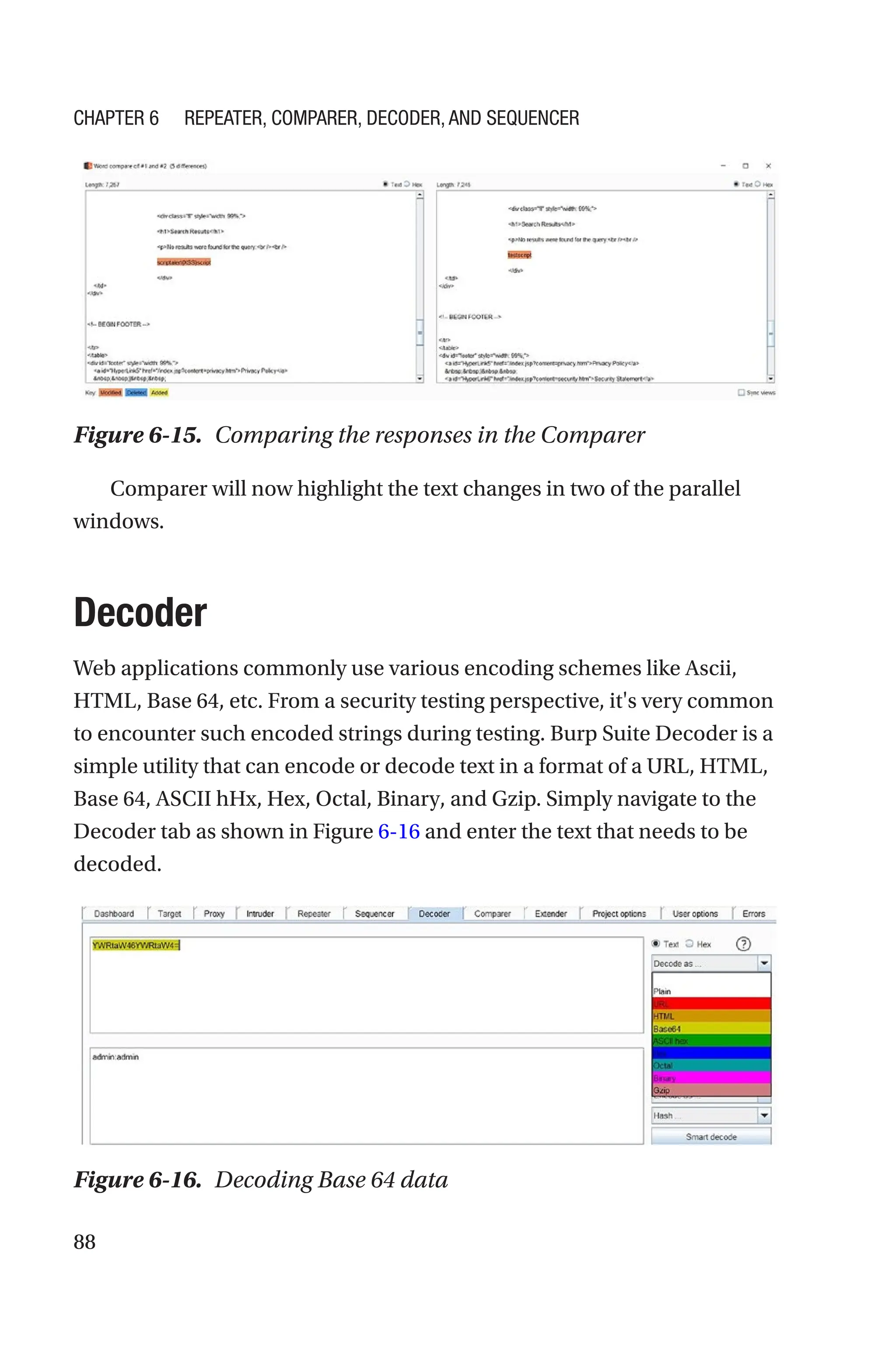 88
Comparer will now highlight the text changes in two of the parallel
windows.
Decoder
Web applications commonly use various encoding schemes like Ascii,
HTML, Base 64, etc. From a security testing perspective, it's very common
to encounter such encoded strings during testing. Burp Suite Decoder is a
simple utility that can encode or decode text in a format of a URL, HTML,
Base 64, ASCII hHx, Hex, Octal, Binary, and Gzip. Simply navigate to the
Decoder tab as shown in Figure 6-16 and enter the text that needs to be
decoded.
Figure 6-16. Decoding Base 64 data
Figure 6-15. Comparing the responses in the Comparer
Chapter 6 Repeater, Comparer, Decoder, and Sequencer
 