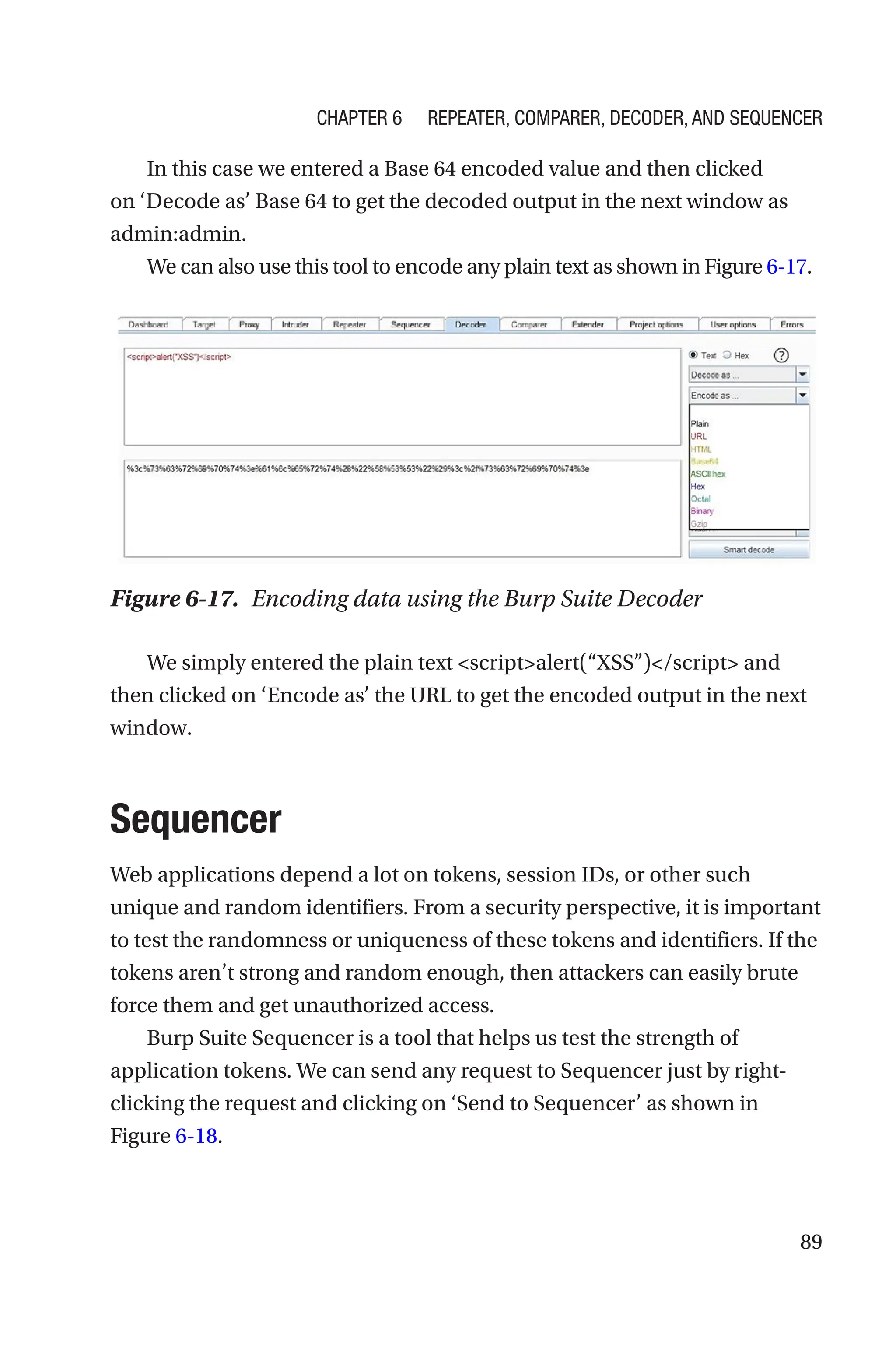 89
In this case we entered a Base 64 encoded value and then clicked
on ‘Decode as’ Base 64 to get the decoded output in the next window as
admin:admin.
We can also use this tool to encode any plain text as shown in Figure 6-­17.
We simply entered the plain text scriptalert(“XSS”)/script and
then clicked on ‘Encode as’ the URL to get the encoded output in the next
window.
Sequencer
Web applications depend a lot on tokens, session IDs, or other such
unique and random identifiers. From a security perspective, it is important
to test the randomness or uniqueness of these tokens and identifiers. If the
tokens aren’t strong and random enough, then attackers can easily brute
force them and get unauthorized access.
Burp Suite Sequencer is a tool that helps us test the strength of
application tokens. We can send any request to Sequencer just by ­
right-­
clicking the request and clicking on ‘Send to Sequencer’ as shown in
Figure 6-18.
Figure 6-17. Encoding data using the Burp Suite Decoder
Chapter 6 Repeater, Comparer, Decoder, and Sequencer
 