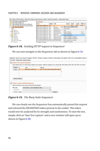 90
We can now navigate to the Sequencer tab as shown in Figure 6-19.
We can clearly see the Sequencer has automatically parsed the request
and selected the JSESSIONID token present in the cookie. This token
would now be analyzed for its strength and randomness. To start the test,
simply click on ‘Start live capture’ and a new window will open up as
shown in Figure 6-20.
Figure 6-19. The Burp Suite Sequencer
Figure 6-18. Sending HTTP request to Sequencer
Chapter 6 Repeater, Comparer, Decoder, and Sequencer
 
