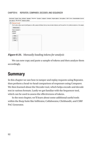 92
We can now copy and paste a sample of tokens and then analyze them
accordingly.
Summary
In this chapter we saw how to tamper and replay requests using Repeater,
then perform a head-to-head comparison of responses using Comparer.
We then learned about the Decoder tool, which helps encode and decode
text in various formats. Lastly we got familiar with the Sequencer tool,
which can be used to assess the effectiveness of tokens.
In the next chapter, we’ll learn about some additional useful tools
within the Burp Suite like Infiltrator, Collaborator, Clickbandit, and CSRF
PoC Generator.
Figure 6-21. Manually loading tokens for analysis
Chapter 6 Repeater, Comparer, Decoder, and Sequencer
 