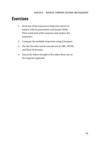 93
Exercises
1. Send any of the requests to Repeater and try to
tamper with its parameters and header fields.
Then send each of the requests and analyze the
responses.
2. Compare the multiple responses using Comparer.
3. Use the Decoder tool to encode text in URL, HTML,
and Base 64 formats.
4. Assess the token strength of the token from any of
the requests captured.
Chapter 6 Repeater, Comparer, Decoder, and Sequencer
 