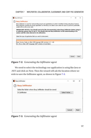 97
We need to select the technology our application is using like Java or
.NET and click on Next. Then the wizard will ask the location where we
wish to save the Infiltrator agent, as shown in Figure 7-3.
Figure 7-2. Generating the Infiltrator agent
Figure 7-3. Generating the Infiltrator agent
Chapter 7 Infiltrator, Collaborator, Clickbandit, and CSRF PoC Generator
 