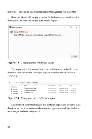 98
Next, the wizard will simply generate the Infiltrator agent and save it to
the location we selected earlier, as shown in Figure 7-4.
The important thing to note here is the Infiltrator agent should be in
the same directory where the target application is located as shown in
Figure 7-5.
NowthatboththeInfiltratoragentandthetargetapplicationareinthesame
directory,wecanopenacommandpromptandtypecommand‘java-jarburp_
infiltrator.jar’asshowninFigure7-6.
Figure 7-4. Generating the Infiltrator agent
Figure 7-5. Newly generated Infiltrator agent
Chapter 7 Infiltrator, Collaborator, Clickbandit, and CSRF PoC Generator
 