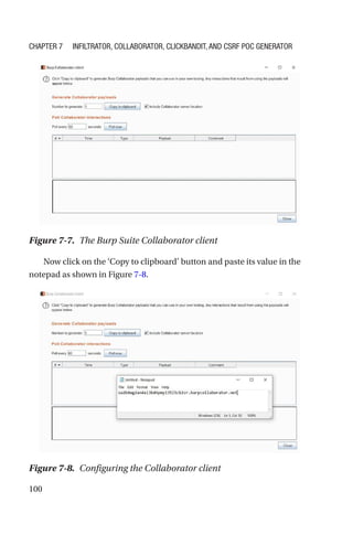 100
Now click on the ‘Copy to clipboard’ button and paste its value in the
notepad as shown in Figure 7-8.
Figure 7-7. The Burp Suite Collaborator client
Figure 7-8. Configuring the Collaborator client
Chapter 7 Infiltrator, Collaborator, Clickbandit, and CSRF PoC Generator
 