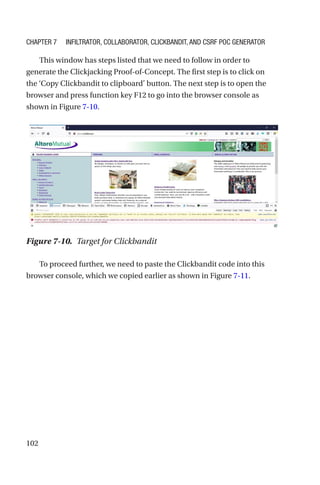 102
This window has steps listed that we need to follow in order to
generate the Clickjacking Proof-of-Concept. The first step is to click on
the ‘Copy Clickbandit to clipboard’ button. The next step is to open the
browser and press function key F12 to go into the browser console as
shown in Figure 7-10.
To proceed further, we need to paste the Clickbandit code into this
browser console, which we copied earlier as shown in Figure 7-11.
Figure 7-10. Target for Clickbandit
Chapter 7 Infiltrator, Collaborator, Clickbandit, and CSRF PoC Generator
 