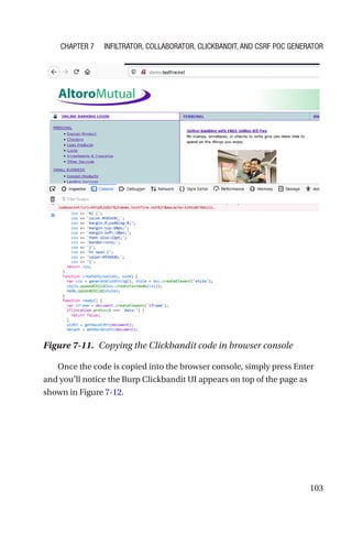 103
Once the code is copied into the browser console, simply press Enter
and you’ll notice the Burp Clickbandit UI appears on top of the page as
shown in Figure 7-12.
Figure 7-11. Copying the Clickbandit code in browser console
Chapter 7 Infiltrator, Collaborator, Clickbandit, and CSRF PoC Generator
 