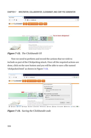 104
Now we need to perform and record the actions that we wish to
include as part of the Clickjacking attack. Once all the required actions are
done, click on the save button and you will be able to save a file named
‘clickjacked.html’ as shown in Figure 7-13.
Figure 7-12. The Clickbandit UI
Figure 7-13. Saving the Clickbandit code
Chapter 7 Infiltrator, Collaborator, Clickbandit, and CSRF PoC Generator
 