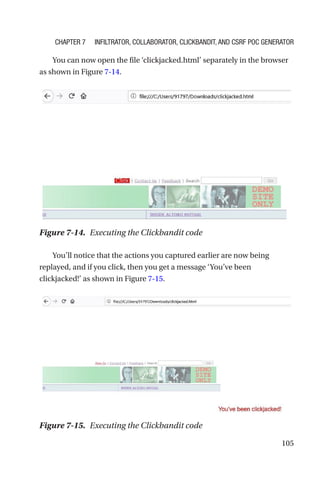 105
You can now open the file ‘clickjacked.html’ separately in the browser
as shown in Figure 7-14.
You’ll notice that the actions you captured earlier are now being
replayed, and if you click, then you get a message ‘You’ve been
clickjacked!’ as shown in Figure 7-15.
Figure 7-14. Executing the Clickbandit code
Figure 7-15. Executing the Clickbandit code
Chapter 7 Infiltrator, Collaborator, Clickbandit, and CSRF PoC Generator
 