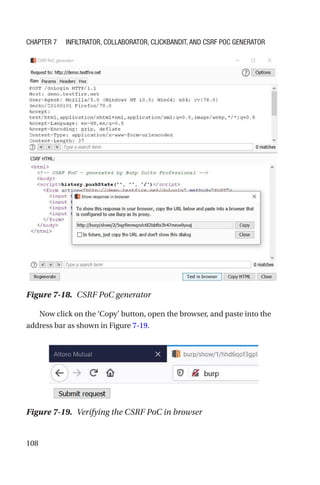108
Now click on the ‘Copy’ button, open the browser, and paste into the
address bar as shown in Figure 7-19.
Figure 7-18. CSRF PoC generator
Figure 7-19. Verifying the CSRF PoC in browser
Chapter 7 Infiltrator, Collaborator, Clickbandit, and CSRF PoC Generator
 