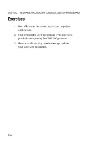 110
Exercises
1. Use Infiltrator to instrument any of your target Java
applications.
2. Find a vulnerable CSRF request and try to generate a
proof-of-concept using the CSRF PoC generator.
3. Generate a clickjacking proof-of-concept code for
your target web application.
Chapter 7 Infiltrator, Collaborator, Clickbandit, and CSRF PoC Generator
 