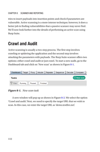 112
tries to insert payloads into insertion points and check if parameters are
vulnerable. Active scanning is a more intense technique; however, it does a
better job in finding vulnerabilities that a passive scanner may never find.
We’ll now look further into the details of performing an active scan using
Burp Suite.
Crawl and Audit
Active scanning is usually a two-step process. The first step involves
crawling or spidering the application and the second step involves
attacking the parameters with payloads. The Burp Suite scanner offers two
options: either crawl and audit or just crawl. To start a new audit, go to the
Dashboard tab and click on ‘New scan’ as shown in Figure 8-1.
A new window will pop up as shown in Figure 8-2. We select the option
‘Crawl and audit’
. Next, we need to specify the target URL that we wish to
scan. In this case, we enter the target URL as ‘demo.testfire.net’
.
Figure 8-1. New scan task
Chapter 8 Scanner and Reporting
 