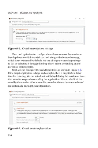 116
The crawl optimization configuration allows us to set the maximum
link depth up to which we wish to crawl along with the crawl strategy,
which is set to normal by default. We can change the crawling strategy
to fast by selecting it through the drop-down menu, depending on the
particular scan scenario.
Next, we can configure the crawl time limits as shown in Figure 8-7.
If the target application is large and complex, then it might take a lot of
time for crawling. We can set a limit to this by defining the maximum time
that we wish to spend on crawling the application. We can also limit the
crawl by the number of locations discovered or the maximum number of
requests made during the crawl function.
Figure 8-7. Crawl limit configuration
Figure 8-6. Crawl optimization settings
Chapter 8 Scanner and Reporting
 