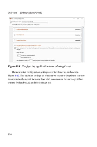 118
The next set of configuration settings are miscellaneous as shown in
Figure 8-10. This includes settings on whether we want the Burp Suite scanner
to automatically submit forms or if we wish to customize the user-­
agent if we
want to fetch robots.txt and the sitemap, etc.
Figure 8-9. Configuring application errors during Crawl
Chapter 8 Scanner and Reporting
 