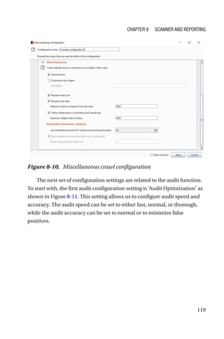 119
The next set of configuration settings are related to the audit function.
To start with, the first audit configuration setting is ‘Audit Optimization’ as
shown in Figure 8-11. This setting allows us to configure audit speed and
accuracy. The audit speed can be set to either fast, normal, or thorough,
while the audit accuracy can be set to normal or to minimize false
positives.
Figure 8-10. Miscellaneous crawl configuration
Chapter 8 Scanner and Reporting
 