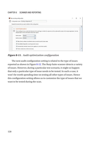120
The next audit configuration setting is related to the type of issues
reported as shown in Figure 8-12. The Burp Suite scanner detects a variety
of issues. However, during a particular test scenario, it might so happen
that only a particular type of issue needs to be tested. In such a case, it
won’t be worth spending time on testing all other types of issues. Hence
this configuration setting allows us to customize the type of issues that we
want to be tested during the scan.
Figure 8-11. Audit optimization configuration
Chapter 8 Scanner and Reporting
 