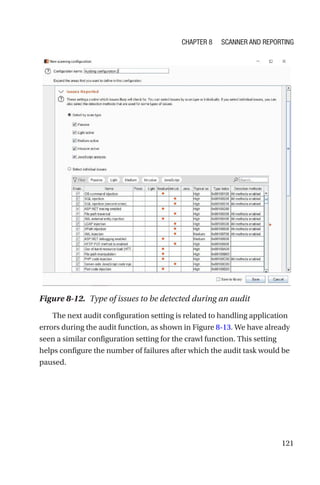 121
The next audit configuration setting is related to handling application
errors during the audit function, as shown in Figure 8-13. We have already
seen a similar configuration setting for the crawl function. This setting
helps configure the number of failures after which the audit task would be
paused.
Figure 8-12. Type of issues to be detected during an audit
Chapter 8 Scanner and Reporting
 