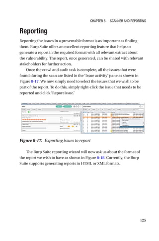 125
Reporting
Reporting the issues in a presentable format is as important as finding
them. Burp Suite offers an excellent reporting feature that helps us
generate a report in the required format with all relevant extract about
the vulnerability. The report, once generated, can be shared with relevant
stakeholders for further action.
Once the crawl and audit task is complete, all the issues that were
found during the scan are listed in the ‘Issue activity’ pane as shown in
Figure 8-17. We now simply need to select the issues that we wish to be
part of the report. To do this, simply right-click the issue that needs to be
reported and click ‘Report issue.’
The Burp Suite reporting wizard will now ask us about the format of
the report we wish to have as shown in Figure 8-18. Currently, the Burp
Suite supports generating reports in HTML or XML formats.
Figure 8-17. Exporting issues to report
Chapter 8 Scanner and Reporting
 