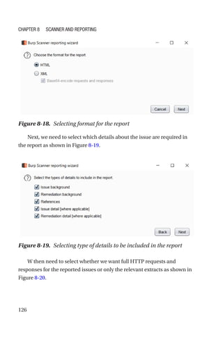 126
Next, we need to select which details about the issue are required in
the report as shown in Figure 8-19.
W then need to select whether we want full HTTP requests and
responses for the reported issues or only the relevant extracts as shown in
Figure 8-20.
Figure 8-18. Selecting format for the report
Figure 8-19. Selecting type of details to be included in the report
Chapter 8 Scanner and Reporting
 