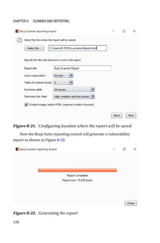 128
Now the Burp Suite reporting wizard will generate a vulnerability
report as shown in Figure 8-22.
Figure 8-21. Configuring location where the report will be saved
Figure 8-22. Generating the report
Chapter 8 Scanner and Reporting
 