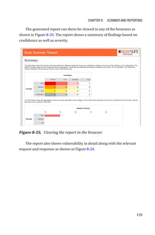 129
The generated report can them be viewed in any of the browsers as
shown in Figure 8-23. The report shows a summary of findings based on
confidence as well as severity.
The report also shows vulnerability in detail along with the relevant
request and response as shown in Figure 8-24.
Figure 8-23. Viewing the report in the browser
Chapter 8 Scanner and Reporting
 