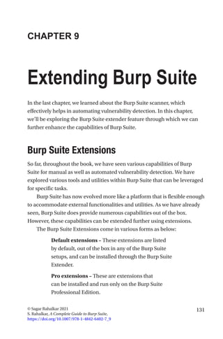 131
© Sagar Rahalkar 2021
S. Rahalkar, A Complete Guide to Burp Suite,
https://doi.org/10.1007/978-1-4842-6402-7_9
CHAPTER 9
Extending Burp Suite
In the last chapter, we learned about the Burp Suite scanner, which
effectively helps in automating vulnerability detection. In this chapter,
we’ll be exploring the Burp Suite extender feature through which we can
further enhance the capabilities of Burp Suite.

Burp Suite Extensions
So far, throughout the book, we have seen various capabilities of Burp
Suite for manual as well as automated vulnerability detection. We have
explored various tools and utilities within Burp Suite that can be leveraged
for specific tasks.
Burp Suite has now evolved more like a platform that is flexible enough
to accommodate external functionalities and utilities. As we have already
seen, Burp Suite does provide numerous capabilities out of the box.
However, these capabilities can be extended further using extensions.
The Burp Suite Extensions come in various forms as below:
Default extensions – These extensions are listed
by default, out of the box in any of the Burp Suite
setups, and can be installed through the Burp Suite
Extender.
Pro extensions – These are extensions that
can be installed and run only on the Burp Suite
Professional Edition.
 