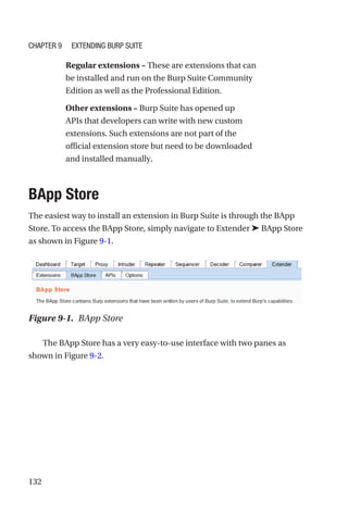 132
Regular extensions – These are extensions that can
be installed and run on the Burp Suite Community
Edition as well as the Professional Edition.
Other extensions – Burp Suite has opened up
APIs that developers can write with new custom
extensions. Such extensions are not part of the
official extension store but need to be downloaded
and installed manually.
BApp Store
The easiest way to install an extension in Burp Suite is through the BApp
Store. To access the BApp Store, simply navigate to Extender ➤ BApp Store
as shown in Figure 9-1.
The BApp Store has a very easy-to-use interface with two panes as
shown in Figure 9-2.
Figure 9-1. BApp Store
Chapter 9 Extending Burp Suite
 