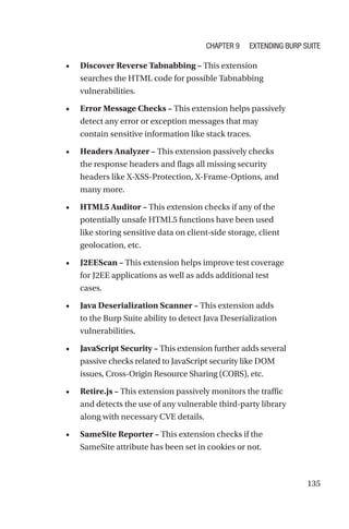 135
• Discover Reverse Tabnabbing – This extension
searches the HTML code for possible Tabnabbing
vulnerabilities.
• Error Message Checks – This extension helps passively
detect any error or exception messages that may
contain sensitive information like stack traces.
• Headers Analyzer – This extension passively checks
the response headers and flags all missing security
headers like X-XSS-Protection, X-Frame-Options, and
many more.
• HTML5 Auditor – This extension checks if any of the
potentially unsafe HTML5 functions have been used
like storing sensitive data on client-side storage, client
geolocation, etc.
• J2EEScan – This extension helps improve test coverage
for J2EE applications as well as adds additional test
cases.
• Java Deserialization Scanner – This extension adds
to the Burp Suite ability to detect Java Deserialization
vulnerabilities.
• JavaScript Security – This extension further adds several
passive checks related to JavaScript security like DOM
issues, Cross-Origin Resource Sharing (CORS), etc.
• Retire.js – This extension passively monitors the traffic
and detects the use of any vulnerable third-party library
along with necessary CVE details.
• SameSite Reporter – This extension checks if the
SameSite attribute has been set in cookies or not.
Chapter 9 Extending Burp Suite
 