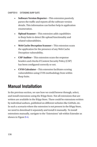 136
• Software Version Reporter – This extension passively
parses the traffic and reports all the software version
details. This information can further help in application
enumeration.
• Upload Scanner – This extension adds capabilities
to Burp Suite to detect file upload functionality and
related vulnerabilities.
• Web Cache Deception Scanner – This extension scans
the application for the presence of any Web Cache
Deception vulnerability.
• CSP Auditor – This extension scans the response
headers and checks if Content Security Policy (CSP)
has been configured correctly or not.
• CVSS Calculator – This extension facilitates scoring
vulnerabilities using CVSS methodology from within
Burp Suite.
Manual Installation
In the previous section, we saw how we could browse through, select,
and install extensions using the BApp Store. Not all extensions that are
written are available in the BApp Store. There could be extensions written
by individual authors, published on different websites like GitHub, etc.
In such a scenario where the extension is not present in the BApp Store,
we need to download it separately and install it manually. To install
extensions manually, navigate to the ‘Extensions’ tab within Extender as
shown in Figure 9-4.
Chapter 9 Extending Burp Suite
 