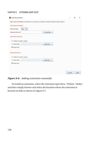 138
To install an extension, select the extension type (Java / Python / Ruby)
and then simply browse and select the location where the extension is
located on disk as shown in Figure 9-7.
Figure 9-6. Adding extensions manually
Chapter 9 Extending Burp Suite
 