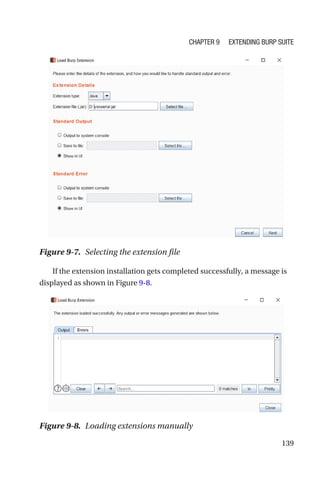 139
If the extension installation gets completed successfully, a message is
displayed as shown in Figure 9-8.
Figure 9-7. Selecting the extension file
Figure 9-8. Loading extensions manually
Chapter 9 Extending Burp Suite
 