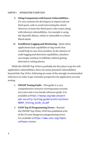 4
9. Using Components with known Vulnerabilities –
It’s very common for developers to import and use
third-party code to avoid reinventing the wheel.
However, at times the third-party code comes along
with inherent vulnerabilities. An example is using
the OpenSSL library, which is vulnerable to a Heart
Bleed attack.
10. Insufficient Logging and Monitoring – Quite often,
applications lack capabilities to log events that
would help in case of an incident. In the absence of
audit logging and detection capabilities, attackers
can simply continue to infiltrate without getting
detected or raising alarms.
While the OWASP Top 10 list is probably the first place to go for web
application vulnerabilities, there are many potential vulnerabilities
beyond this Top 10 list. Following are some of the strongly recommended
references in order to get a broader perspective for application security
testing:
1. OWASP Testing Guide – This guide is a very
comprehensive resource covering many security
test cases and a very handy reference guide. It is
available at https://owasp.org/www-project-
web-security-testing-guide/assets/archive/
OWASP_Testing_Guide_v4.pdf
2. SANS Top 25 Programming Errors – Beyond
the OWASP Top 10 list, SANS has published a list
of the 25 most dangerous programming errors.
It is available at https://www.sans.org/top25-
software-errors
Chapter 1 Introduction to Burp Suite
 