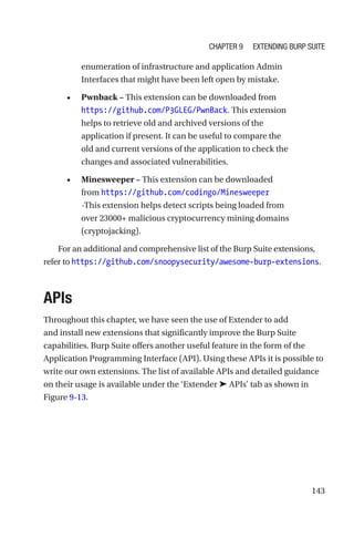 143
enumeration of infrastructure and application Admin
Interfaces that might have been left open by mistake.
• Pwnback – This extension can be downloaded from
https://github.com/P3GLEG/PwnBack. This extension
helps to retrieve old and archived versions of the
application if present. It can be useful to compare the
old and current versions of the application to check the
changes and associated vulnerabilities.
• Minesweeper – This extension can be downloaded
from https://github.com/codingo/Minesweeper
-This extension helps detect scripts being loaded from
over 23000+ malicious cryptocurrency mining domains
(cryptojacking).
For an additional and comprehensive list of the Burp Suite extensions,
refer to ­
https://github.com/snoopysecurity/awesome-burp-­extensions.
APIs
Throughout this chapter, we have seen the use of Extender to add
and install new extensions that significantly improve the Burp Suite
capabilities. Burp Suite offers another useful feature in the form of the
Application Programming Interface (API). Using these APIs it is possible to
write our own extensions. The list of available APIs and detailed guidance
on their usage is available under the ‘Extender ➤ APIs’ tab as shown in
Figure 9-13.
Chapter 9 Extending Burp Suite
 