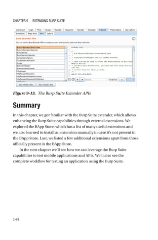 144
Summary
In this chapter, we got familiar with the Burp Suite extender, which allows
enhancing the Burp Suite capabilities through external extensions. We
explored the BApp Store, which has a list of many useful extensions and
we also learned to install an extension manually in case it’s not present in
the BApp Store. Last, we listed a few additional extensions apart from those
officially present in the BApp Store.
In the next chapter we’ll see how we can leverage the Burp Suite
capabilities to test mobile applications and APIs. We’ll also see the
complete workflow for testing an application using the Burp Suite.
Figure 9-13. The Burp Suite Extender APIs
Chapter 9 Extending Burp Suite
 