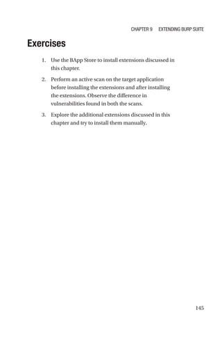 145
Exercises
1. Use the BApp Store to install extensions discussed in
this chapter.
2. Perform an active scan on the target application
before installing the extensions and after installing
the extensions. Observe the difference in
vulnerabilities found in both the scans.
3. Explore the additional extensions discussed in this
chapter and try to install them manually.
Chapter 9 Extending Burp Suite
 