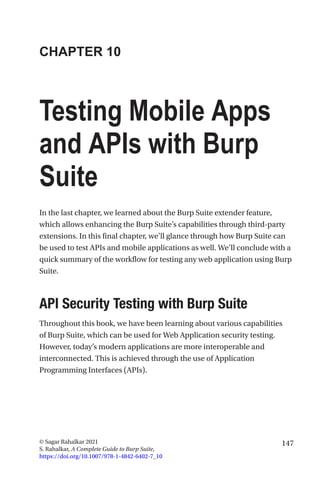 147
© Sagar Rahalkar 2021
S. Rahalkar, A Complete Guide to Burp Suite,
https://doi.org/10.1007/978-1-4842-6402-7_10
CHAPTER 10
Testing Mobile Apps
and APIs with Burp
Suite
In the last chapter, we learned about the Burp Suite extender feature,
which allows enhancing the Burp Suite’s capabilities through third-party
extensions. In this final chapter, we’ll glance through how Burp Suite can
be used to test APIs and mobile applications as well. We’ll conclude with a
quick summary of the workflow for testing any web application using Burp
Suite.

API Security Testing with Burp Suite
Throughout this book, we have been learning about various capabilities
of Burp Suite, which can be used for Web Application security testing.
However, today’s modern applications are more interoperable and
interconnected. This is achieved through the use of Application
Programming Interfaces (APIs).
 
