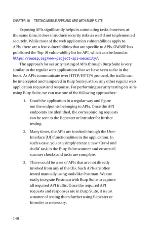 148
Exposing APIs significantly helps in automating tasks; however, at
the same time, it does introduce security risks as well if not implemented
securely. While most of the web application vulnerabilities apply to
APIs, there are a few vulnerabilities that are specific to APIs. OWASP has
published the Top 10 vulnerability list for API, which can be found at
https://owasp.org/www-project-api-security/.
The approach for security testing of APIs through Burp Suite is very
similar to the regular web applications that we have seen so far in the
book. As APIs communicate over HTTP/HTTPS protocol, the traffic can
be intercepted and tampered in Burp Suite just like any other regular web
application request and response. For performing security testing on APIs
using Burp Suite, we can use one of the following approaches:
1. Crawl the application in a regular way and figure
out the endpoints belonging to APIs. Once the API
endpoints are identified, the corresponding requests
can be sent to the Repeater or Intruder for further
testing.
2. Many times, the APIs are invoked through the User-
Interface (UI) functionalities in the application. In
such a case, you can simply create a new ‘Crawl and
Audit’ task in the Burp Suite scanner and ensure all
scanner checks and tasks are complete.
3. There could be a set of APIs that are not directly
invoked from any of the UIs. Such APIs are often
tested manually using tools like Postman. We can
easily integrate Postman with Burp Suite to capture
all required API traffic. Once the required API
requests and responses are in Burp Suite, it is just
a matter of testing them further using Repeater or
Intruder as necessary.
Chapter 10 Testing Mobile Apps and APIs with Burp Suite
 